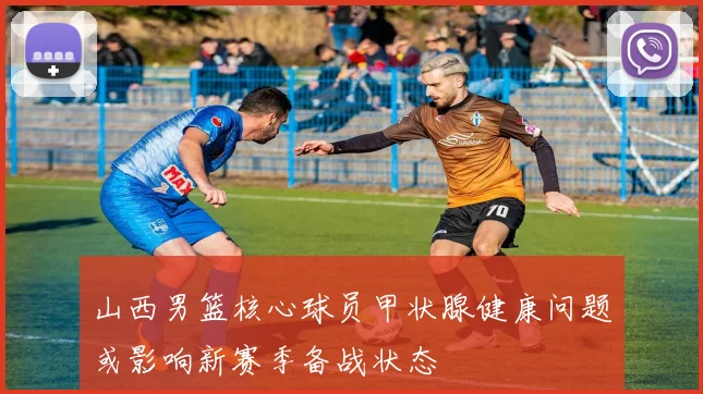 山西男篮核心球员甲状腺健康问题或影响新赛季备战状态