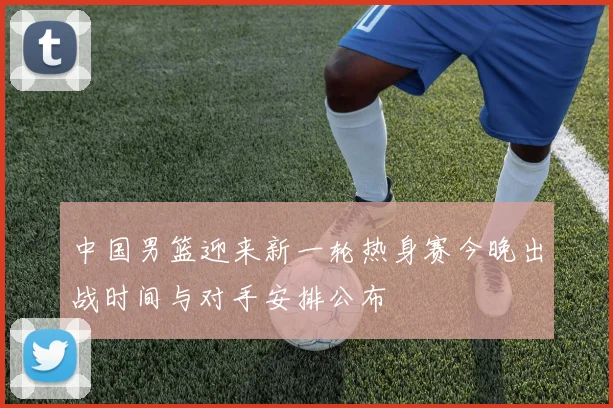 中国男篮迎来新一轮热身赛今晚出战时间与对手安排公布