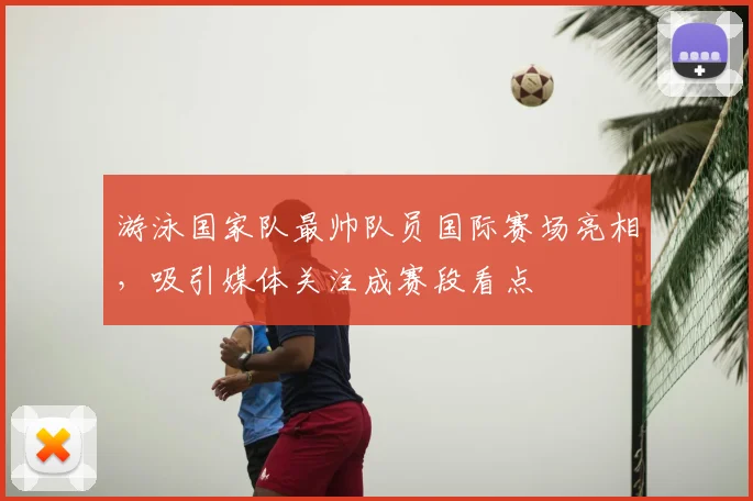 游泳国家队最帅队员国际赛场亮相，吸引媒体关注成赛段看点