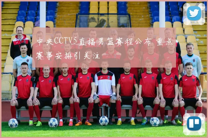 中央CCTV5直播男篮赛程公布 重点赛事安排引关注