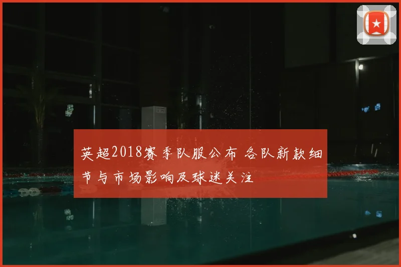 英超2018赛季队服公布 各队新款细节与市场影响及球迷关注