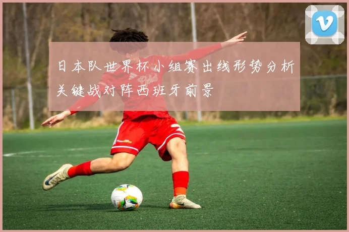 日本队世界杯小组赛出线形势分析关键战对阵西班牙前景