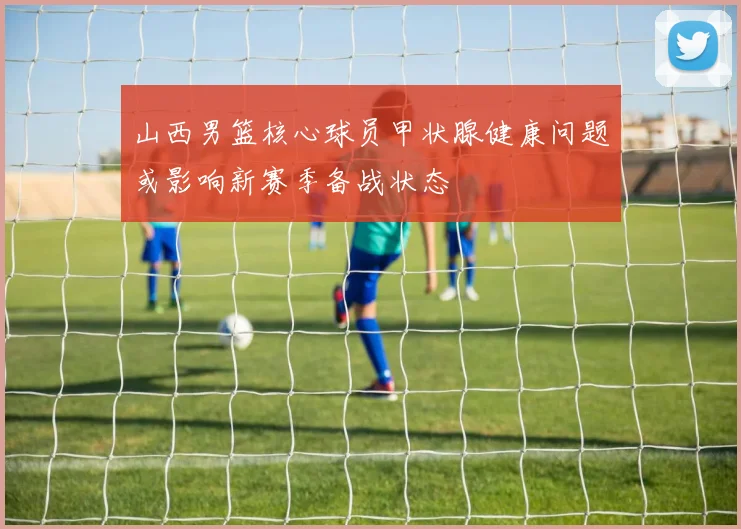 山西男篮核心球员甲状腺健康问题或影响新赛季备战状态