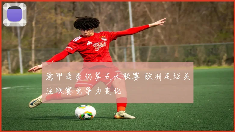 意甲是否仍算五大联赛 欧洲足坛关注联赛竞争力变化