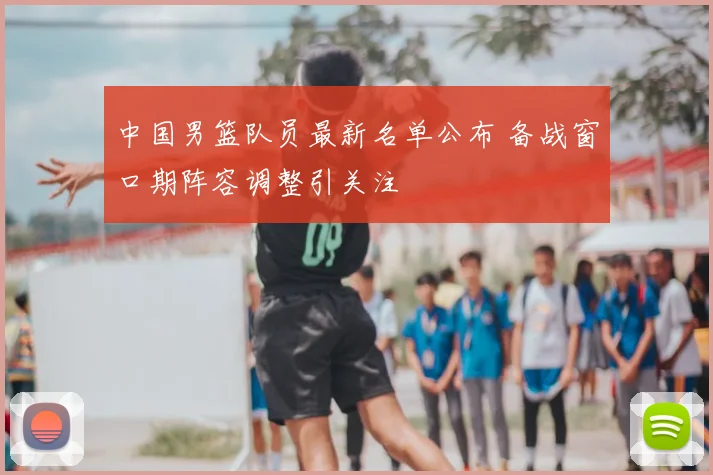 中国男篮队员最新名单公布 备战窗口期阵容调整引关注
