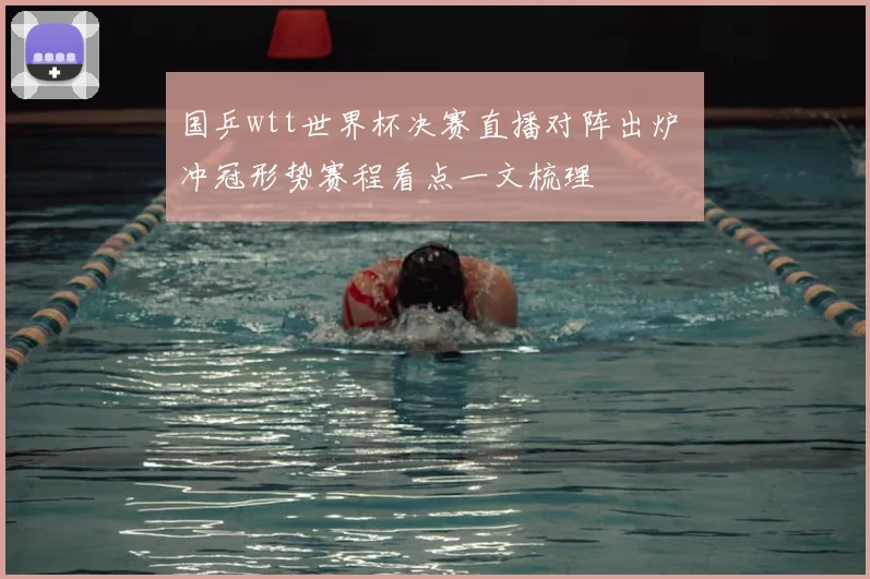 国乒wtt世界杯决赛直播对阵出炉 冲冠形势赛程看点一文梳理
