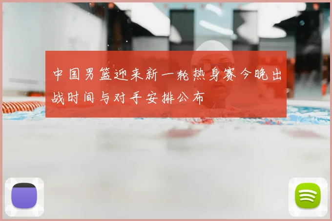 中国男篮迎来新一轮热身赛今晚出战时间与对手安排公布