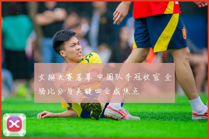 女排决赛落幕 中国队夺冠收官 全场比分与关键回合成焦点