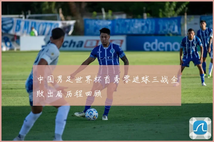 中国男足世界杯首秀零进球三战全败出局历程回顾