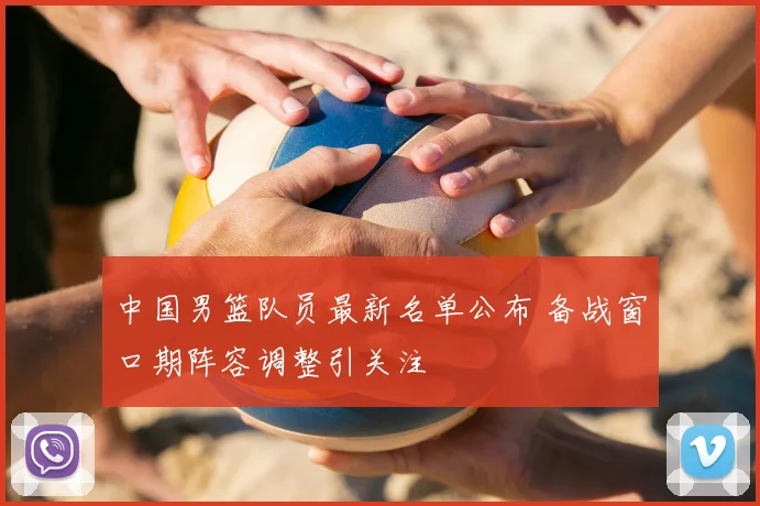 中国男篮队员最新名单公布 备战窗口期阵容调整引关注