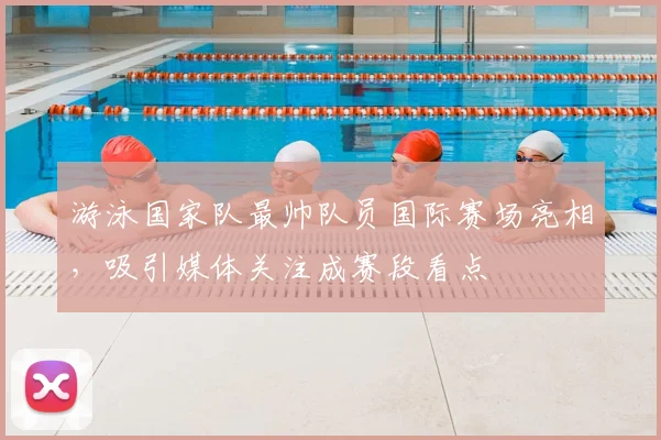 游泳国家队最帅队员国际赛场亮相，吸引媒体关注成赛段看点