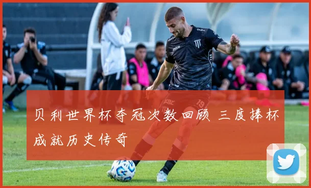 贝利世界杯夺冠次数回顾 三度捧杯成就历史传奇