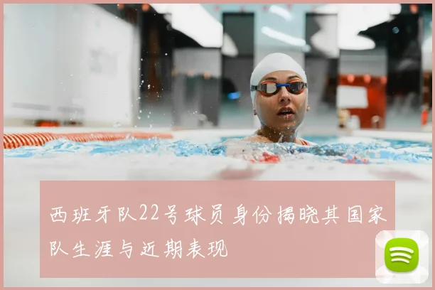 西班牙队22号球员身份揭晓其国家队生涯与近期表现