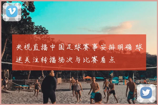央视直播中国足球赛事安排明确 球迷关注转播场次与比赛看点