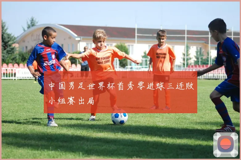 中国男足世界杯首秀零进球三连败小组赛出局