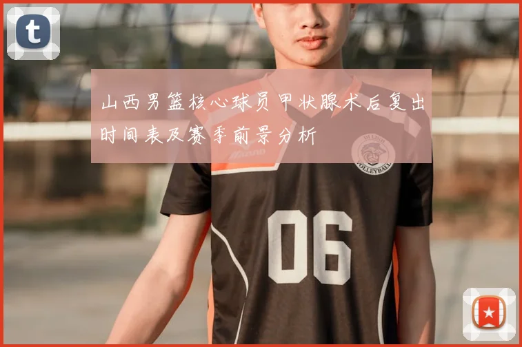 山西男篮核心球员甲状腺术后复出时间表及赛季前景分析